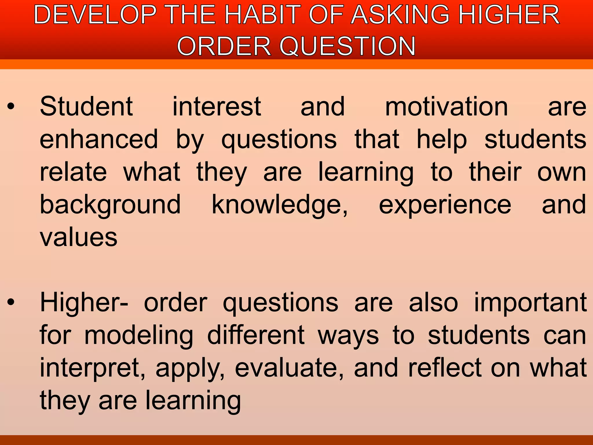 • Student interest and motivation are 
enhanced by questions that help students 
relate what they are learning to their own 
background knowledge, experience and 
values 
• Higher- order questions are also important 
for modeling different ways to students can 
interpret, apply, evaluate, and reflect on what 
they are learning 
 