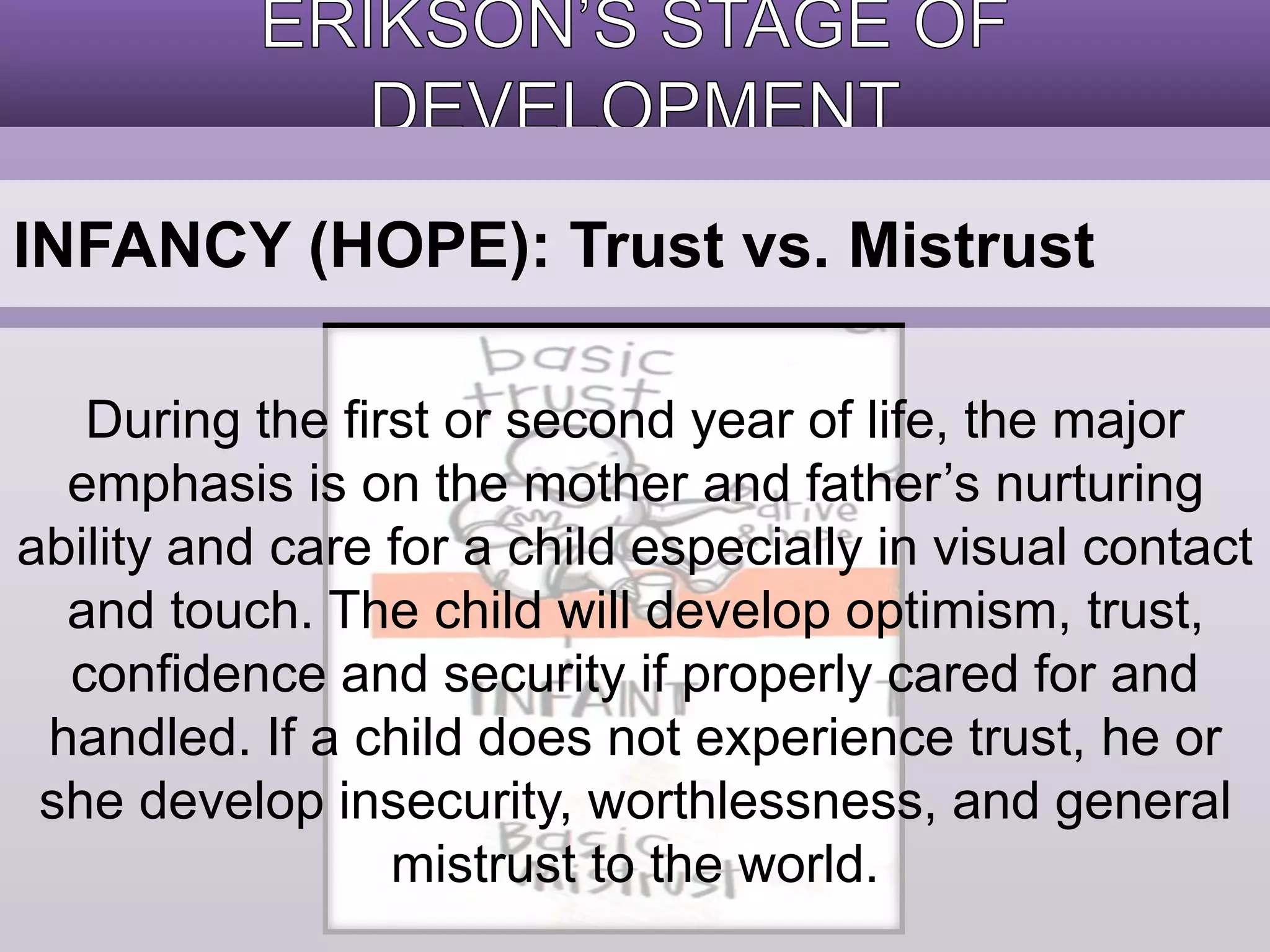 INFANCY (HOPE): Trust vs. Mistrust 
During the first or second year of life, the major 
emphasis is on the mother and father’s nurturing 
ability and care for a child especially in visual contact 
and touch. The child will develop optimism, trust, 
confidence and security if properly cared for and 
handled. If a child does not experience trust, he or 
she develop insecurity, worthlessness, and general 
mistrust to the world. 
 