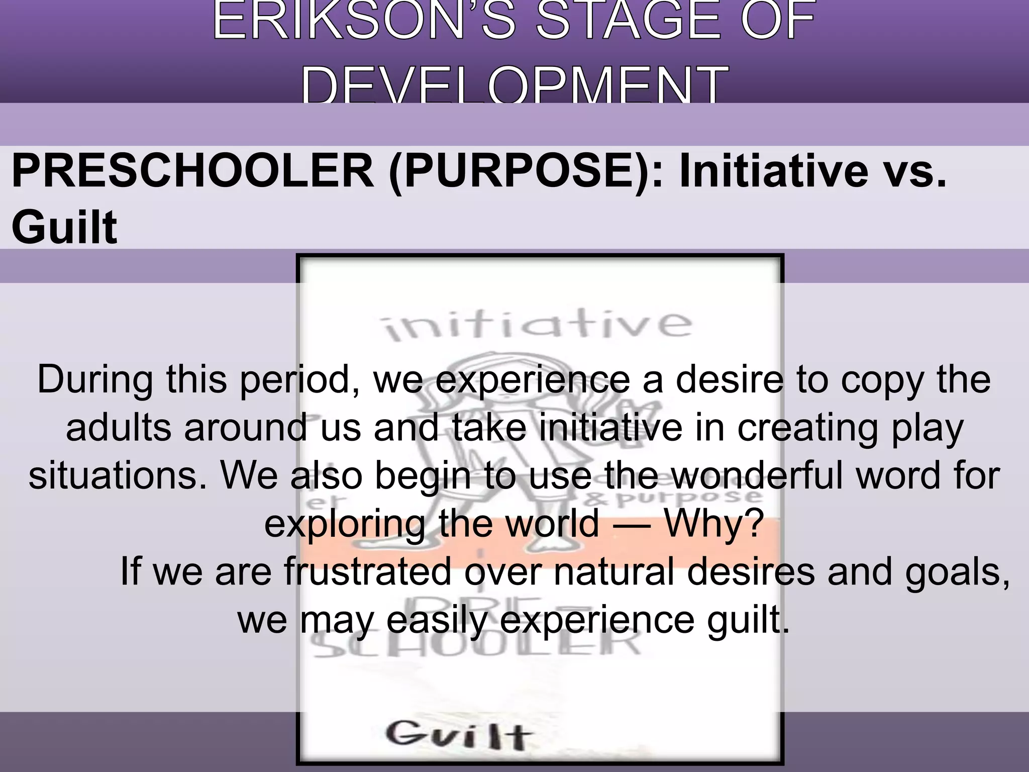 PRESCHOOLER (PURPOSE): Initiative vs. 
Guilt 
During this period, we experience a desire to copy the 
adults around us and take initiative in creating play 
situations. We also begin to use the wonderful word for 
exploring the world ― Why? 
If we are frustrated over natural desires and goals, 
we may easily experience guilt. 
 