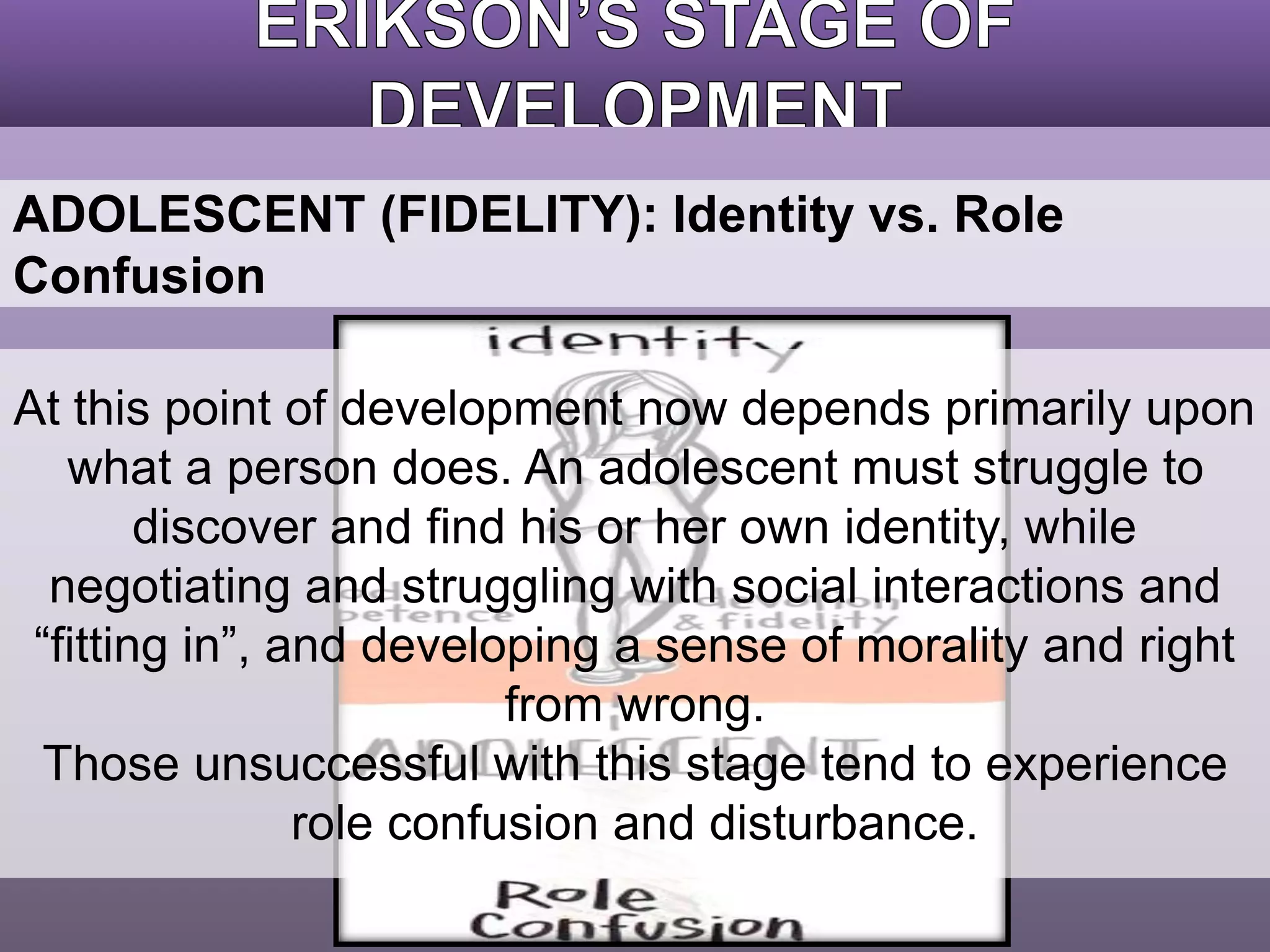 ADOLESCENT (FIDELITY): Identity vs. Role 
Confusion 
At this point of development now depends primarily upon 
what a person does. An adolescent must struggle to 
discover and find his or her own identity, while 
negotiating and struggling with social interactions and 
“fitting in”, and developing a sense of morality and right 
from wrong. 
Those unsuccessful with this stage tend to experience 
role confusion and disturbance. 
 