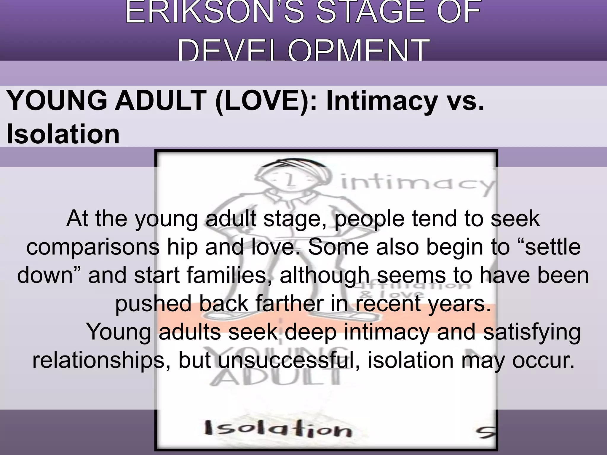 YOUNG ADULT (LOVE): Intimacy vs. 
Isolation 
At the young adult stage, people tend to seek 
comparisons hip and love. Some also begin to “settle 
down” and start families, although seems to have been 
pushed back farther in recent years. 
Young adults seek deep intimacy and satisfying 
relationships, but unsuccessful, isolation may occur. 
 