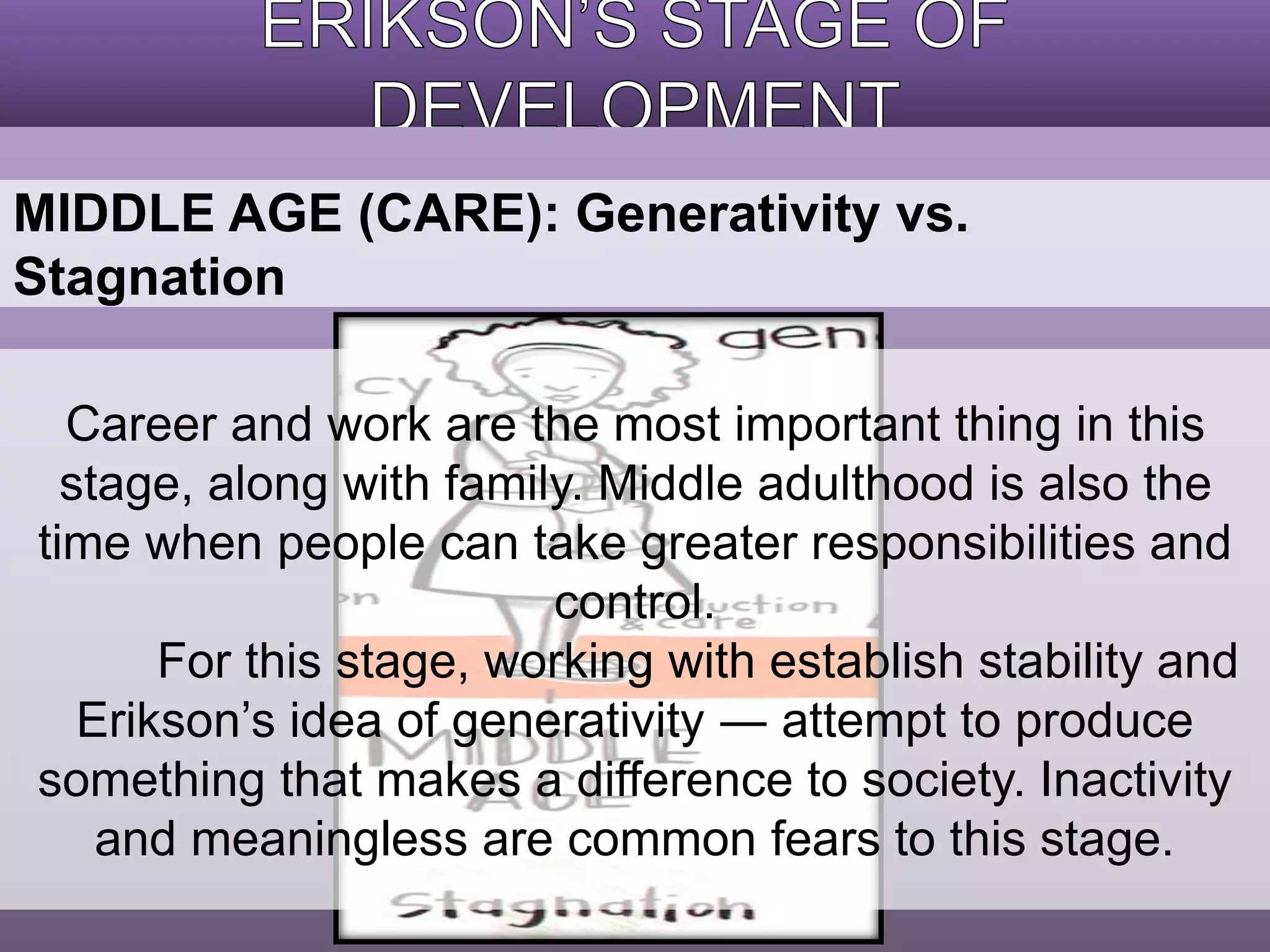 MIDDLE AGE (CARE): Generativity vs. 
Stagnation 
Career and work are the most important thing in this 
stage, along with family. Middle adulthood is also the 
time when people can take greater responsibilities and 
control. 
For this stage, working with establish stability and 
Erikson’s idea of generativity ― attempt to produce 
something that makes a difference to society. Inactivity 
and meaningless are common fears to this stage. 
 