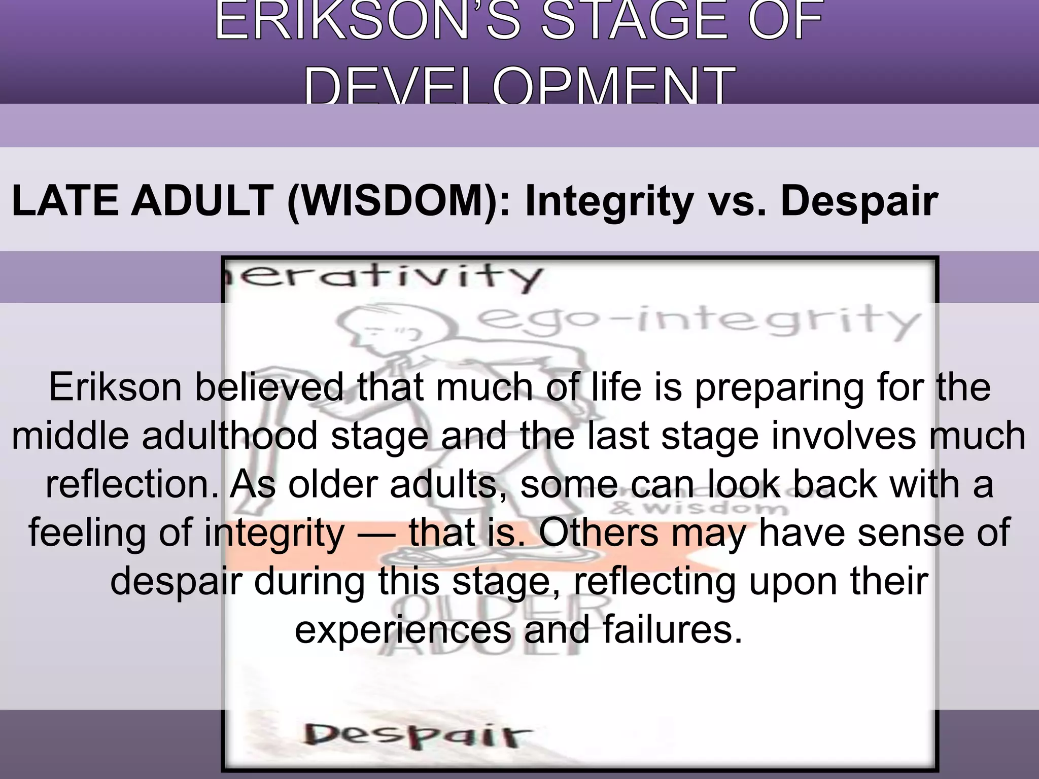 LATE ADULT (WISDOM): Integrity vs. Despair 
Erikson believed that much of life is preparing for the 
middle adulthood stage and the last stage involves much 
reflection. As older adults, some can look back with a 
feeling of integrity ― that is. Others may have sense of 
despair during this stage, reflecting upon their 
experiences and failures. 
 
