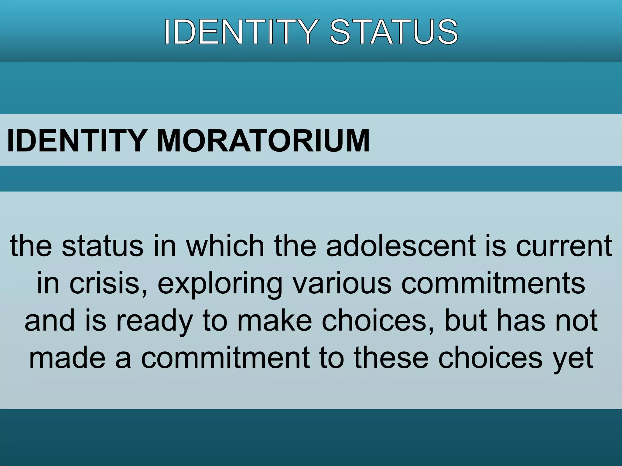 IDENTITY MORATORIUM 
the status in which the adolescent is current 
in crisis, exploring various commitments 
and is ready to make choices, but has not 
made a commitment to these choices yet 
 