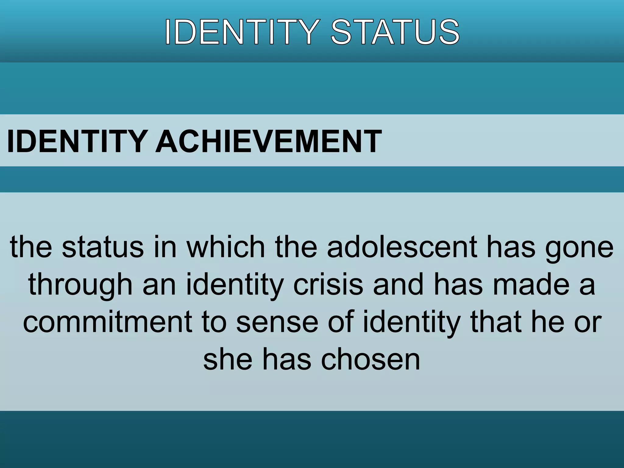 IDENTITY ACHIEVEMENT 
the status in which the adolescent has gone 
through an identity crisis and has made a 
commitment to sense of identity that he or 
she has chosen 
 