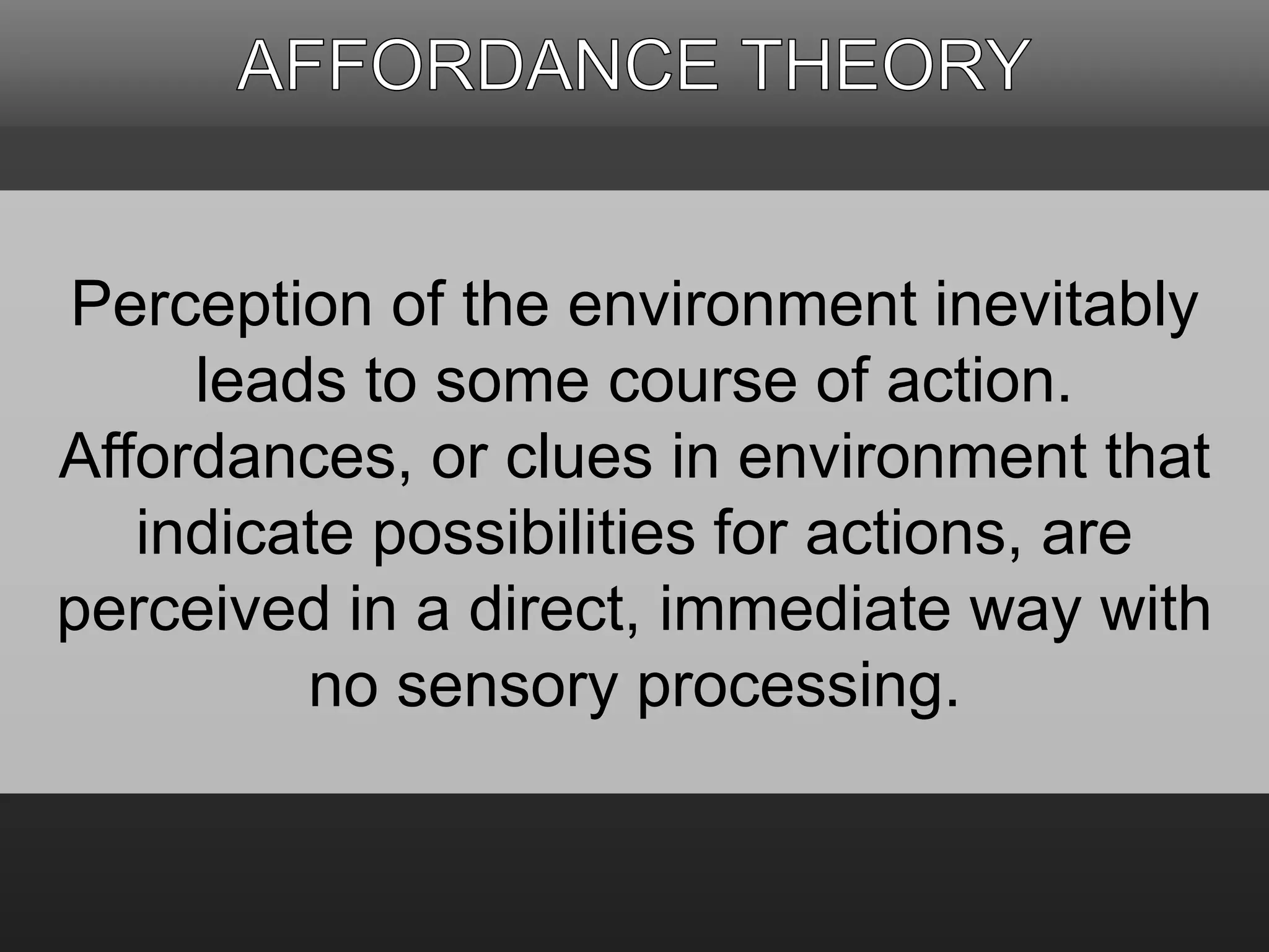 Perception of the environment inevitably 
leads to some course of action. 
Affordances, or clues in environment that 
indicate possibilities for actions, are 
perceived in a direct, immediate way with 
no sensory processing. 
 