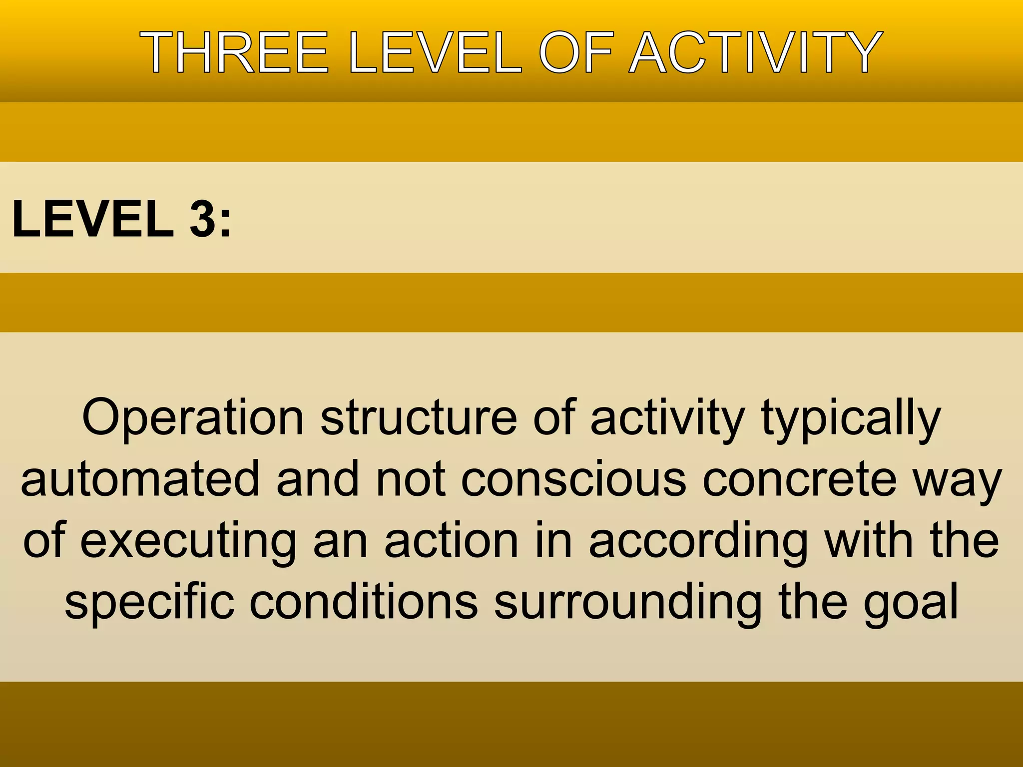 LEVEL 3: 
Operation structure of activity typically 
automated and not conscious concrete way 
of executing an action in according with the 
specific conditions surrounding the goal 
 