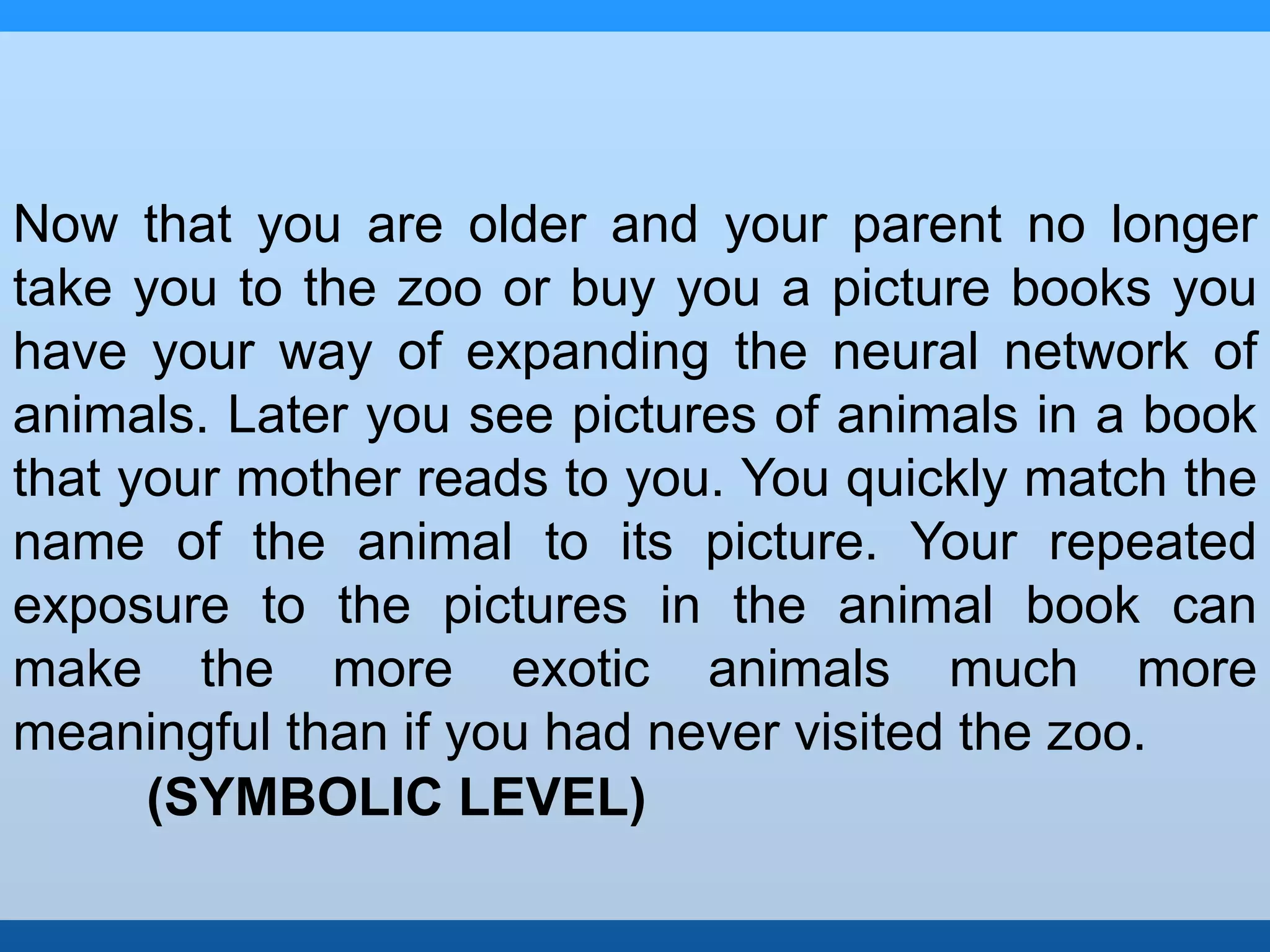 Now that you are older and your parent no longer 
take you to the zoo or buy you a picture books you 
have your way of expanding the neural network of 
animals. Later you see pictures of animals in a book 
that your mother reads to you. You quickly match the 
name of the animal to its picture. Your repeated 
exposure to the pictures in the animal book can 
make the more exotic animals much more 
meaningful than if you had never visited the zoo. 
(SYMBOLIC LEVEL) 
 