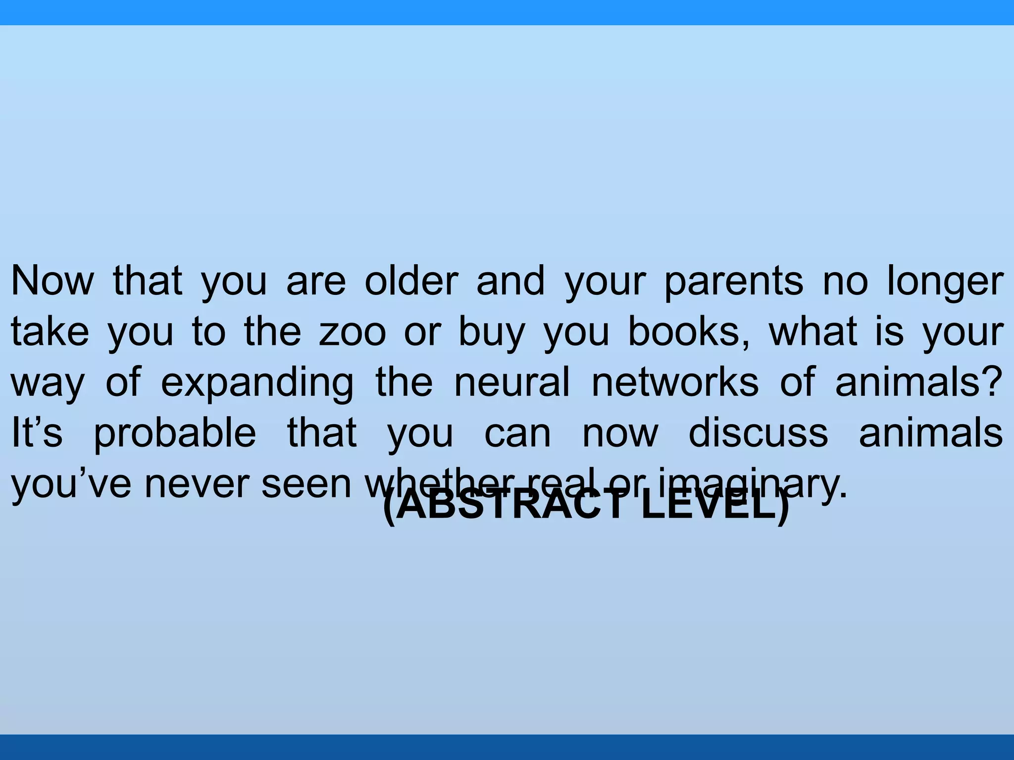 Now that you are older and your parents no longer 
take you to the zoo or buy you books, what is your 
way of expanding the neural networks of animals? 
It’s probable that you can now discuss animals 
you’ve never seen whether real or imaginary. 
(ABSTRACT LEVEL) 
 