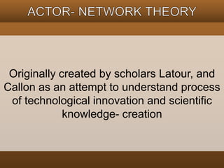 Originally created by scholars Latour, and 
Callon as an attempt to understand process 
of technological innovation and scientific 
knowledge- creation 
 
