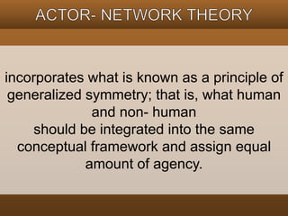 incorporates what is known as a principle of 
generalized symmetry; that is, what human 
and non- human 
should be integrated into the same 
conceptual framework and assign equal 
amount of agency. 
 