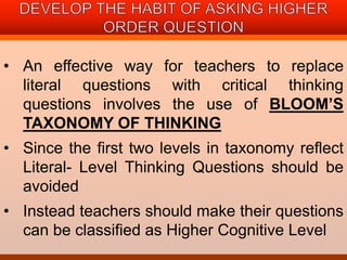 • An effective way for teachers to replace 
literal questions with critical thinking 
questions involves the use of BLOOM’S 
TAXONOMY OF THINKING 
• Since the first two levels in taxonomy reflect 
Literal- Level Thinking Questions should be 
avoided 
• Instead teachers should make their questions 
can be classified as Higher Cognitive Level 
 