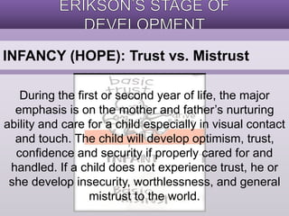 INFANCY (HOPE): Trust vs. Mistrust 
During the first or second year of life, the major 
emphasis is on the mother and father’s nurturing 
ability and care for a child especially in visual contact 
and touch. The child will develop optimism, trust, 
confidence and security if properly cared for and 
handled. If a child does not experience trust, he or 
she develop insecurity, worthlessness, and general 
mistrust to the world. 
 