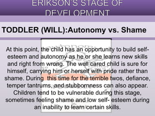 TODDLER (WILL):Autonomy vs. Shame 
At this point, the child has an opportunity to build self-esteem 
and autonomy as he or she learns new skills 
and right from wrong. The well cared child is sure for 
himself, carrying him or herself with pride rather than 
shame. During this time for the terrible twos, defiance, 
temper tantrums, and stubbornness can also appear. 
Children tend to be vulnerable during this stage, 
sometimes feeling shame and low self- esteem during 
an inability to learn certain skills. 
 