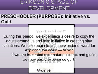 PRESCHOOLER (PURPOSE): Initiative vs. 
Guilt 
During this period, we experience a desire to copy the 
adults around us and take initiative in creating play 
situations. We also begin to use the wonderful word for 
exploring the world ― Why? 
If we are frustrated over natural desires and goals, 
we may easily experience guilt. 
 