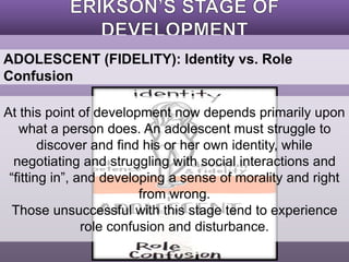 ADOLESCENT (FIDELITY): Identity vs. Role 
Confusion 
At this point of development now depends primarily upon 
what a person does. An adolescent must struggle to 
discover and find his or her own identity, while 
negotiating and struggling with social interactions and 
“fitting in”, and developing a sense of morality and right 
from wrong. 
Those unsuccessful with this stage tend to experience 
role confusion and disturbance. 
 