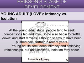 YOUNG ADULT (LOVE): Intimacy vs. 
Isolation 
At the young adult stage, people tend to seek 
comparisons hip and love. Some also begin to “settle 
down” and start families, although seems to have been 
pushed back farther in recent years. 
Young adults seek deep intimacy and satisfying 
relationships, but unsuccessful, isolation may occur. 
 