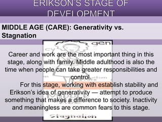 MIDDLE AGE (CARE): Generativity vs. 
Stagnation 
Career and work are the most important thing in this 
stage, along with family. Middle adulthood is also the 
time when people can take greater responsibilities and 
control. 
For this stage, working with establish stability and 
Erikson’s idea of generativity ― attempt to produce 
something that makes a difference to society. Inactivity 
and meaningless are common fears to this stage. 
 