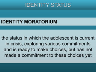 IDENTITY MORATORIUM 
the status in which the adolescent is current 
in crisis, exploring various commitments 
and is ready to make choices, but has not 
made a commitment to these choices yet 
 