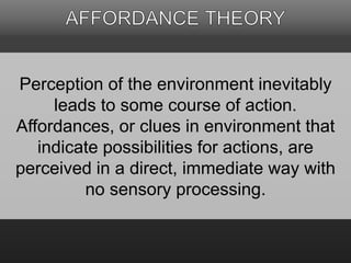 Perception of the environment inevitably 
leads to some course of action. 
Affordances, or clues in environment that 
indicate possibilities for actions, are 
perceived in a direct, immediate way with 
no sensory processing. 
 