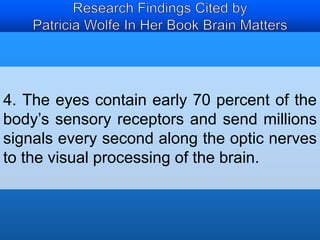 4. The eyes contain early 70 percent of the 
body’s sensory receptors and send millions 
signals every second along the optic nerves 
to the visual processing of the brain. 
 