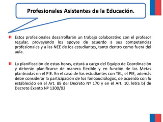Estos profesionales desarrollarán un trabajo colaborativo con el profesor
regular, proveyendo los apoyos de acuerdo a sus competencias
profesionales y a las NEE de los estudiantes, tanto dentro como fuera del
aula.
La planificación de estas horas, estará a cargo del Equipo de Coordinación
y deberán planificarse de manera flexible y en función de las Metas
planteadas en el PIE. En el caso de los estudiantes con TEL, el PIE, además
debe considerar la participación de los fonoaudiólogos, de acuerdo con lo
establecido en el Art. 88 del Decreto Nº 170 y en el Art. 10, letra b) de
Decreto Exento Nº 1300/02.
Profesionales Asistentes de la Educación.
 