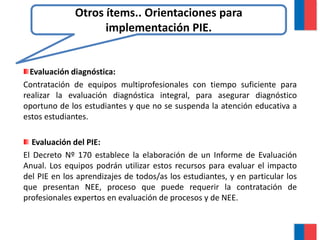 Evaluación diagnóstica:
Contratación de equipos multiprofesionales con tiempo suficiente para
realizar la evaluación diagnóstica integral, para asegurar diagnóstico
oportuno de los estudiantes y que no se suspenda la atención educativa a
estos estudiantes.
Evaluación del PIE:
El Decreto Nº 170 establece la elaboración de un Informe de Evaluación
Anual. Los equipos podrán utilizar estos recursos para evaluar el impacto
del PIE en los aprendizajes de todos/as los estudiantes, y en particular los
que presentan NEE, proceso que puede requerir la contratación de
profesionales expertos en evaluación de procesos y de NEE.
Otros ítems.. Orientaciones para
implementación PIE.
 