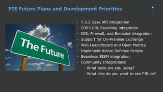 PIE Future Plans and Development Priorities
• 7.3.2 Case API Integration
• O365 URL Rewriting integration
• IDS, Firewall, and Endpoint integration
• Support for On-Premise Exchange
• Web Leaderboard and Open Metrics
• Implement Active Defense Scripts
• Seamless SIEM integration
• Community Integrations!
- What tools are you using?
- What else do you want to see PIE do?
 