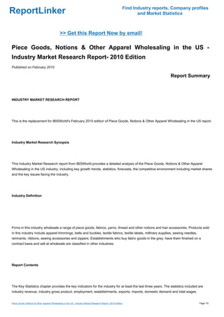 Find Industry reports, Company profiles
ReportLinker                                                                                                    and Market Statistics



                                             >> Get this Report Now by email!

Piece Goods, Notions & Other Apparel Wholesaling in the US -
Industry Market Research Report- 2010 Edition
Published on February 2010

                                                                                                                              Report Summary



INDUSTRY MARKET RESEARCH REPORT




This is the replacement for IBISWorld's February 2010 edition of Piece Goods, Notions & Other Apparel Wholesaling in the US report.




Industry Market Research Synopsis




This Industry Market Research report from IBISWorld provides a detailed analysis of the Piece Goods, Notions & Other Apparel
Wholesaling in the US industry, including key growth trends, statistics, forecasts, the competitive environment including market shares
and the key issues facing the industry.




Industry Definition




Firms in this industry wholesale a range of piece goods, fabrics, yarns, thread and other notions and hair accessories. Products sold
in this industry include apparel trimmings, belts and buckles, textile fabrics, textile labels, millinery supplies, sewing needles,
remnants, ribbons, sewing accessories and zippers. Establishments who buy fabric goods in the grey, have them finished on a
contract basis and sell at wholesale are classified in other industries.




Report Contents




The Key Statistics chapter provides the key indicators for the industry for at least the last three years. The statistics included are
industry revenue, industry gross product, employment, establishments, exports, imports, domestic demand and total wages.


Piece Goods, Notions & Other Apparel Wholesaling in the US - Industry Market Research Report- 2010 Edition                                 Page 1/5
 