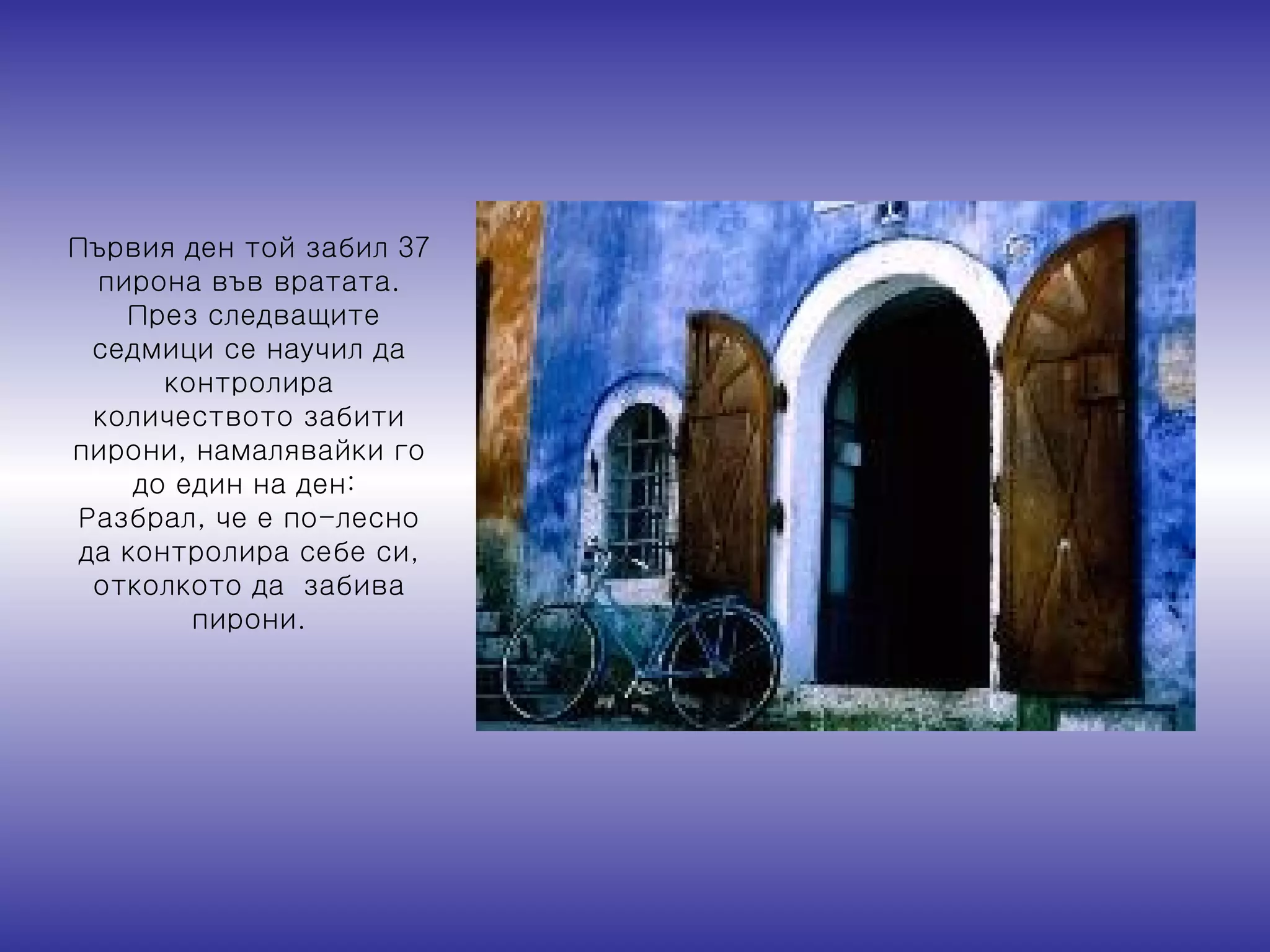 Първия ден той забил 37 пирона във вратата . През следващите седмици се   научил да контролира количеството забити пирони, намалявайки го до един на ден :  Разбрал, че е по-лесно да контролира себе си, отколкото да  забива пирони . 