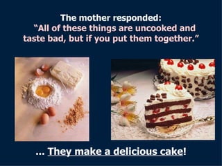 The mother responded :     “All of these things are uncooked and taste bad, but if you put them together. ” ...   They make a delicious cake ! 