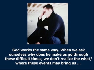 God works the same way. When we ask ourselves why does he make us go through these difficult times, we don’t realize the what/where these events may bring us   …  