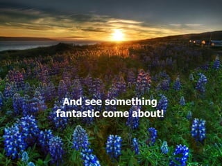 And see something fantastic come about! 