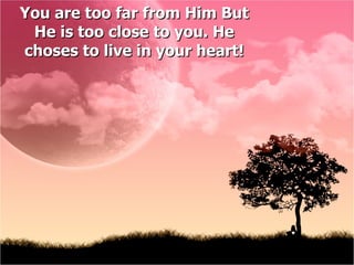 You are too far from Him But  He  is too close to you.  He choses to live in your heart! 