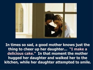 In times so sad, a good mother knows just the thing to cheer up her daughter...  “I make a delicious cake.”   In that moment the   mother hugged her daughter and walked her to the kitchen, while her daughter attempted to smile. 