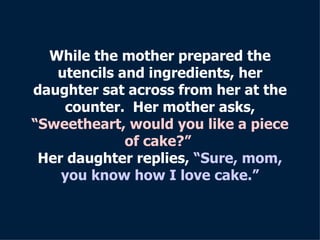 While the mother prepared the utencils and ingredients, her daughter sat across from her at the counter.  Her mother asks, “Sweetheart, would you like a piece of cake?”  Her daughter replies,  “Sure,   mom, you know how I love cake.” 