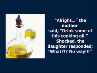 “ Alright...”  the mother  said,  “Drink some of this cooking oil.”   Shocked, the daughter responded ; “What?!? No way!!! ”   