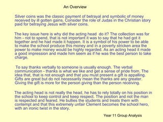 Silver coins was the classic payment of betrayal and symbolic of money received by ill gotten gains. Consider the role of Judas in the Christian story paid for betraying Jesus with silver coins. The key issue here is why did the acting head  do it? The collection was for him - not to spend, that is not important it was to say that he had got it together and he had made it happen. It is a symbol of his power to be able to make the school produce this money and in a poverty stricken area the power to make money would be highly regarded. As an acting head it made a good impression and made him seem as if he was the best person to take charge. To say thanks verbally to someone is usually enough. The verbal communication - thanks is what we like and get a sense of pride from. The idea that, that is not enough and that you must present a gift is appalling. Gifts are great but do not necessarily mean the thanks are any greater. Giving the gift is more for the person giving than the person receiving. The acting head is not really the head, he has to rely totally on his position in the school to keep control and keep respect. The position and not the man is respected and feared. He bullies the students and treats them with contempt and that this extremely unfair Clement becomes the school hero, with an ironic twist in the story. An Overview Year 11 Group Analysis 