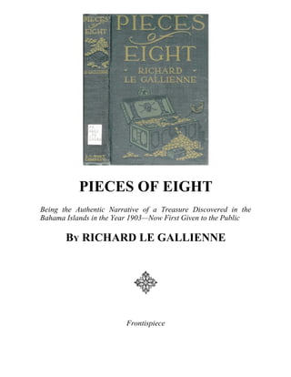 PIECES OF EIGHT
Being the Authentic Narrative of a Treasure Discovered in the
Bahama Islands in the Year 1903—Now First Given to the Public
BY RICHARD LE GALLIENNE
Frontispiece
 