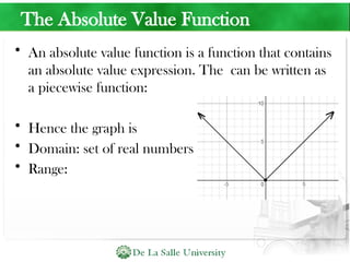 The Absolute Value Function
• An absolute value function is a function that contains
an absolute value expression. The can be written as
a piecewise function:
• Hence the graph is
• Domain: set of real numbers
• Range:
 