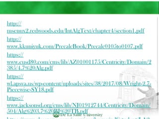 http://
msenux2.redwoods.edu/IntAlgText/chapter4/section1.pdf
http://
www.kkuniyuk.com/PrecalcBook/Precalc0105to0107.pdf
https://
www.cusd80.com/cms/lib/AZ01001175/Centricity/Domain/2
385/4.7%20Alg.pdf
https://
wl.apsva.us/wp-content/uploads/sites/38/2017/08/Wright-2.7-
Piecewise-SY18.pdf
https://
www.jacksonsd.org/cms/lib/NJ01912744/Centricity/Domain/
504/Alg%203.7%20BI%20TB.pdf
 