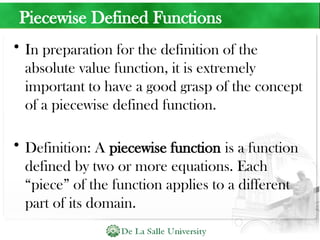 Piecewise Defined Functions
• In preparation for the definition of the
absolute value function, it is extremely
important to have a good grasp of the concept
of a piecewise defined function.
• Definition: A piecewise function is a function
defined by two or more equations. Each
“piece” of the function applies to a different
part of its domain.
 