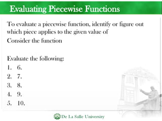Evaluating Piecewise Functions
To evaluate a piecewise function, identify or figure out
which piece applies to the given value of
Consider the function
Evaluate the following:
1. 6.
2. 7.
3. 8.
4. 9.
5. 10.
 