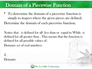 Domain of a Piecewise Function
• To determine the domain of a piecewise function is
simply to inspect where the given pieces are defined.
Determine the domain of each piecewise function.
Notice that is defined for all less than or equal to While is
defined for all greater than . This means that the function is
defined for all possible values of .
Domain: set of real numbers
2.
Domain:
 