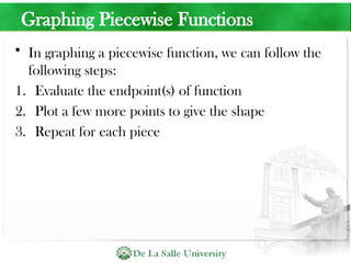 Graphing Piecewise Functions
• In graphing a piecewise function, we can follow the
following steps:
1. Evaluate the endpoint(s) of function
2. Plot a few more points to give the shape
3. Repeat for each piece
 