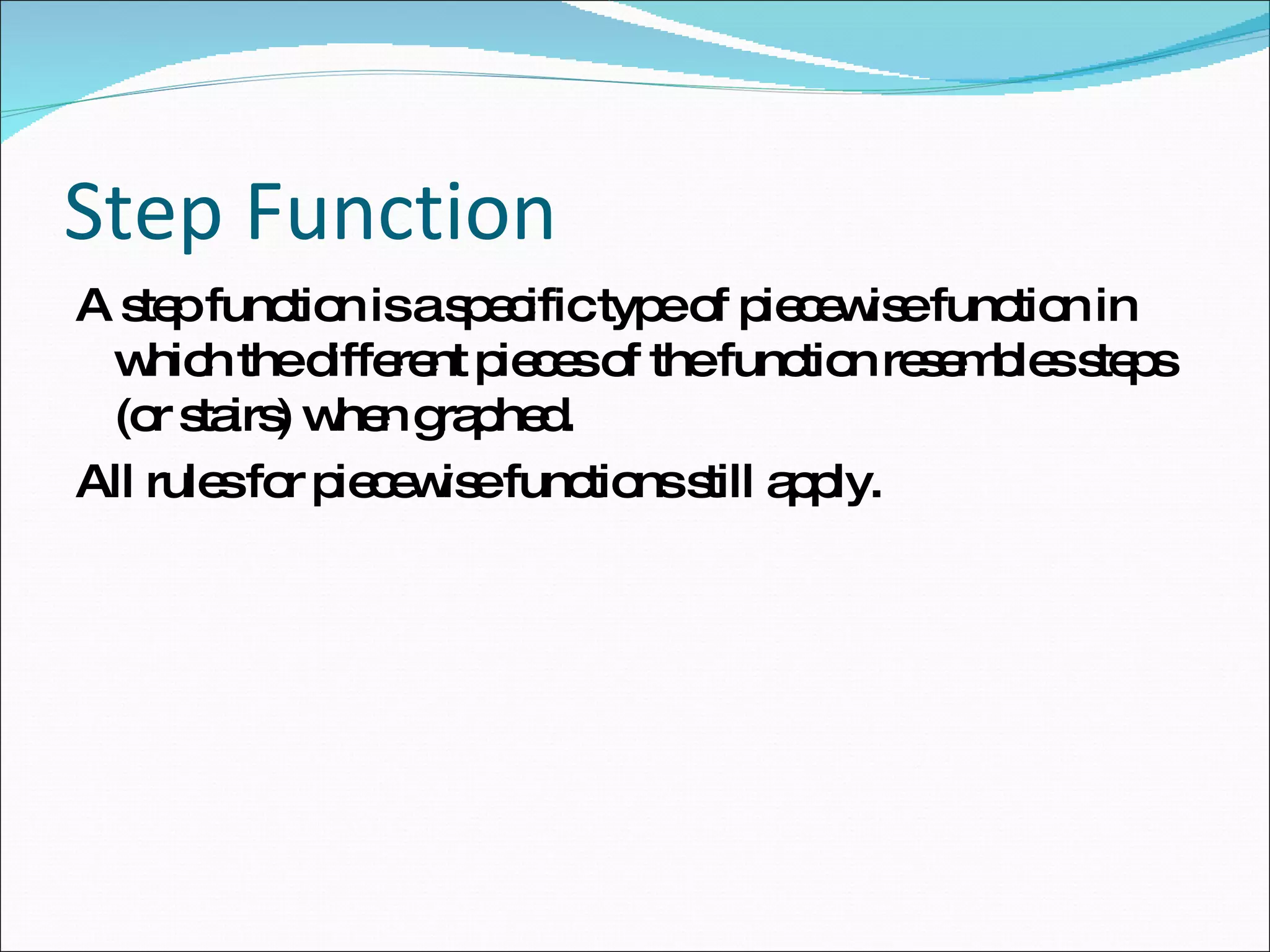 Step Function A step function is a specific type of piecewise function in which the different pieces of the function resembles steps (or stairs) when graphed.  All rules for piecewise functions still apply.  