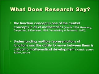 What Does Research Say? The function concept is one of the central concepts in all of mathematics   (Knuth, 2000; Romberg, Carpernter, & Fennema, 1993; Yerushalmy & Schwartz, 1993).   Understanding multiple representations of functions and the ability to move between them is critical to mathematical development   (Knuth, 2000; Rider, 2007). 