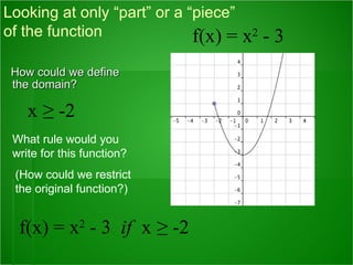 How could we define the domain?  Looking at only “part” or a “piece”  of the function  What rule would you write for this function? (How could we restrict the original function?) f(x) = x 2  - 3  if   x   ≥ -2 x   ≥ -2 f(x) = x 2  - 3 