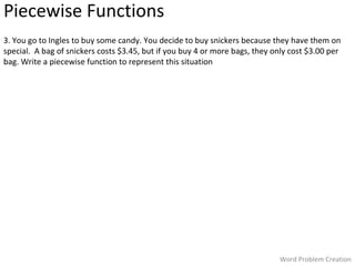 Piecewise Functions
3. You go to Ingles to buy some candy. You decide to buy snickers because they have them on
special. A bag of snickers costs $3.45, but if you buy 4 or more bags, they only cost $3.00 per
bag. Write a piecewise function to represent this situation

Word Problem Creation

 