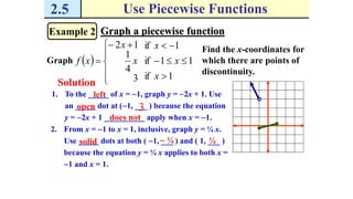 2.5 Use Piecewise Functions
Example 2 Graph a piecewise function
Graph  
1if
11if
1if
3
4
1
12







 

x
x
x
x
x
xf
Solution
Find the x-coordinates for
which there are points of
discontinuity.
1. To the _____ of x = 1, graph y = 2x + 1. Use
an _____ dot at (1, ___ ) because the equation
y = 2x + 1 __________ apply when x = 1.
left
3open
does not
2. From x = 1 to x = 1, inclusive, graph y = ¼ x.
Use _____ dots at both ( 1, ___ ) and ( 1, ___ )
because the equation y = ¼ x applies to both x =
1 and x = 1.
solid  ¼ ¼
 